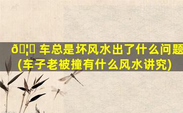 🦊 车总是坏风水出了什么问题(车子老被撞有什么风水讲究)